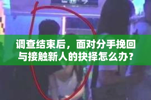 调查结束后，面对分手挽回与接触新人的抉择怎么办？