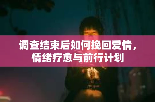 调查结束后如何挽回爱情,情绪疗愈与前行计划 调查结束后如何挽回爱情,情绪疗愈与前行计划