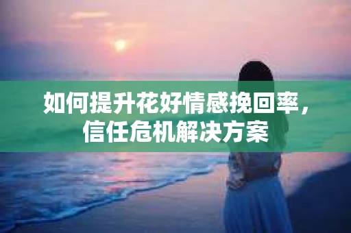 如何提升花好情感挽回率,信任危机解决方案 如何提升花好情感挽回率,信任危机解决方案