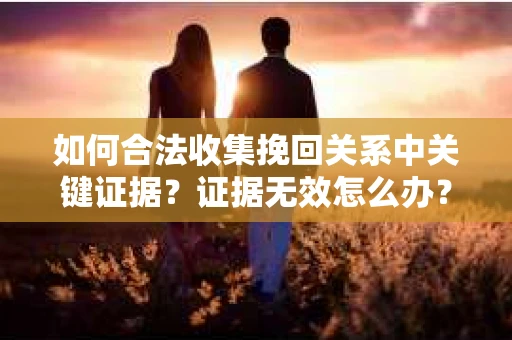 如何合法收集挽回关系中关键证据?证据无效怎么办? 如何合法收集挽回关系中关键证据?证据无效怎么办?