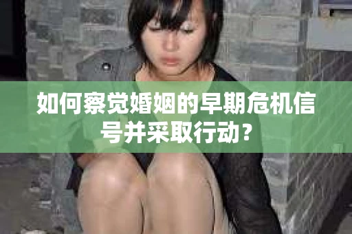 如何察觉婚姻的早期危机信号并采取行动？