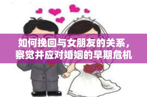如何挽回与女朋友的关系,察觉并应对婚姻的早期危机信号 如何挽回与女朋友的关系,察觉并应对婚姻的早期危机信号