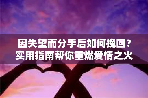 因失望而分手后如何挽回？实用指南帮你重燃爱情之火