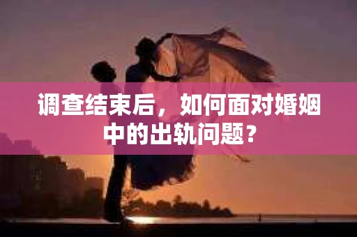 调查结束后，如何面对婚姻中的出轨问题？