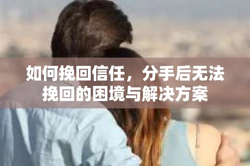 如何挽回信任，分手后无法挽回的困境与解决方案