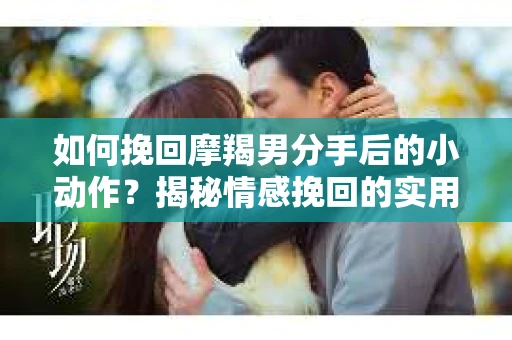 如何挽回摩羯男分手后的小动作？揭秘情感挽回的实用策略