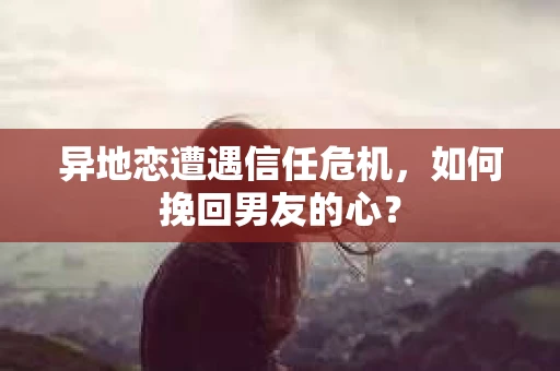 异地恋遭遇信任危机,如何挽回男友的心? 异地恋遭遇信任危机,如何挽回男友的心?