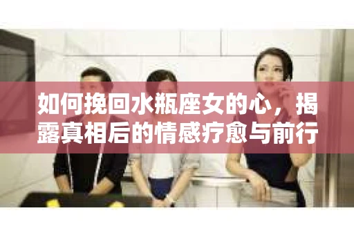 如何挽回水瓶座女的心,揭露真相后的情感疗愈与前行计划 如何挽回水瓶座女的心,揭露真相后的情感疗愈与前行计划