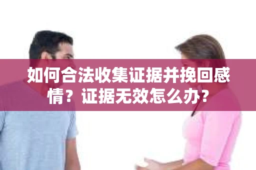 如何合法收集证据并挽回感情?证据无效怎么办? 如何合法收集证据并挽回感情?证据无效怎么办?