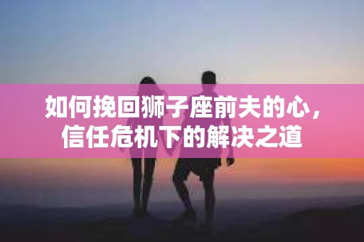 如何挽回狮子座前夫的心,信任危机下的解决之道 如何挽回狮子座前夫的心,信任危机下的解决之道