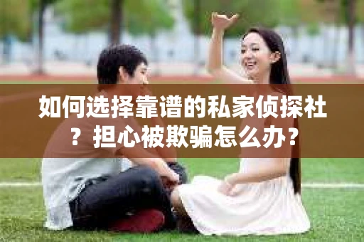 如何选择靠谱的私家侦探社？担心被欺骗怎么办？