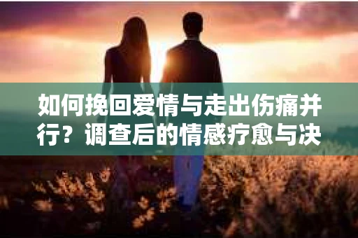 如何挽回爱情与走出伤痛并行？调查后的情感疗愈与决策指南
