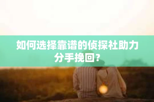 如何选择靠谱的侦探社助力分手挽回？