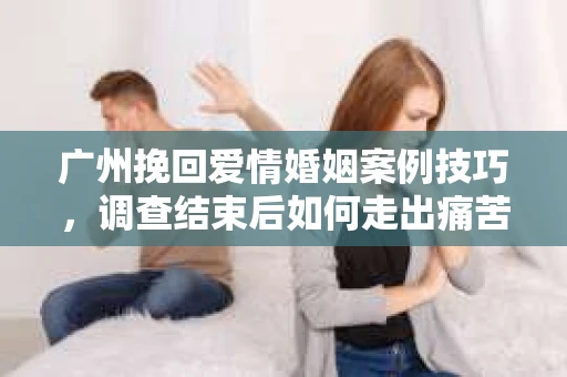 广州挽回爱情婚姻案例技巧，调查结束后如何走出痛苦并做出明智决策？