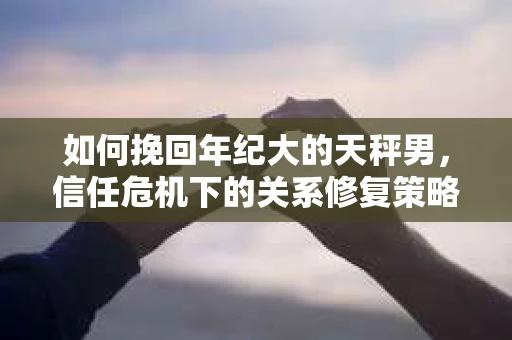 如何挽回年纪大的天秤男，信任危机下的关系修复策略