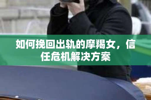 如何挽回出轨的摩羯女，信任危机解决方案