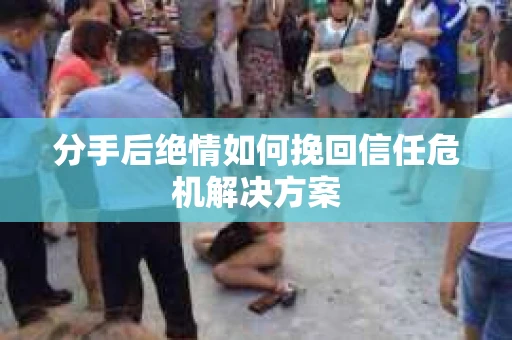分手后绝情如何挽回信任危机解决方案