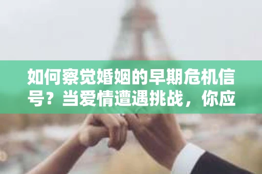 如何察觉婚姻的早期危机信号？当爱情遭遇挑战，你应该怎么办？