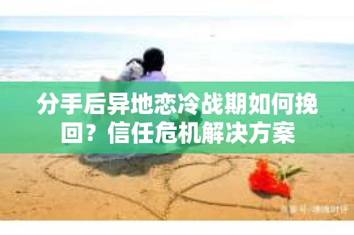 分手后异地恋冷战期如何挽回？信任危机解决方案