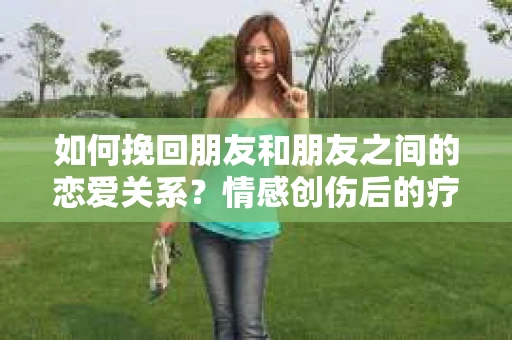 如何挽回朋友和朋友之间的恋爱关系?情感创伤后的疗愈与决策之路 如何挽回朋友和朋友之间的恋爱关系?情感创伤后的疗愈与决策之路