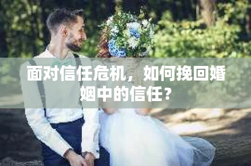 面对信任危机,如何挽回婚姻中的信任? 面对信任危机,如何挽回婚姻中的信任?