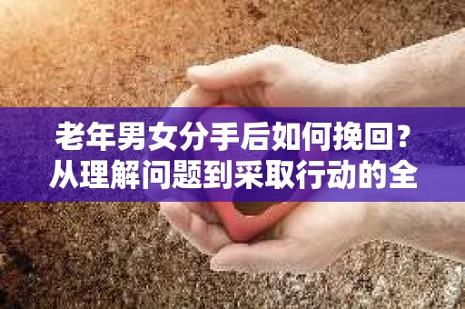 老年男女分手后如何挽回？从理解问题到采取行动的全面指南
