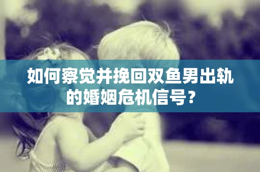 如何察觉并挽回双鱼男出轨的婚姻危机信号？