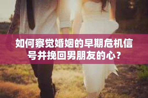 如何察觉婚姻的早期危机信号并挽回男朋友的心？