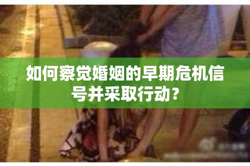 如何察觉婚姻的早期危机信号并采取行动? 如何察觉婚姻的早期危机信号并采取行动?