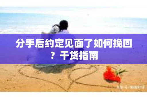 分手后约定见面了如何挽回？干货指南