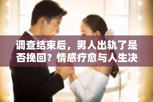 调查结束后，男人出轨了是否挽回？情感疗愈与人生决策的干货指南