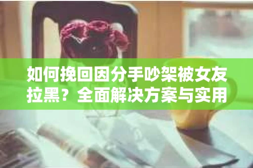 如何挽回因分手吵架被女友拉黑？全面解决方案与实用建议
