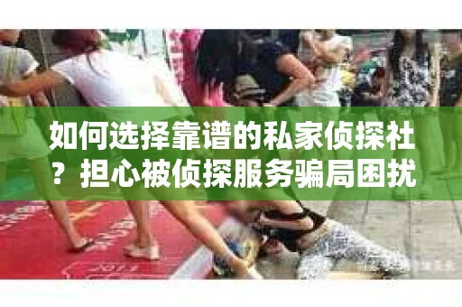 如何选择靠谱的私家侦探社？担心被侦探服务骗局困扰怎么办？