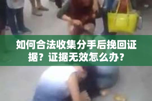 如何合法收集分手后挽回证据？证据无效怎么办？
