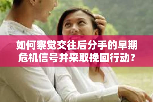 如何察觉交往后分手的早期危机信号并采取挽回行动？