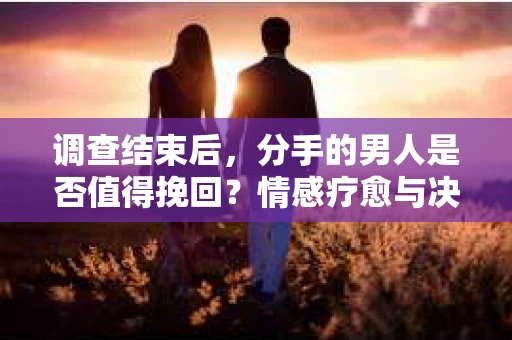 调查结束后，分手的男人是否值得挽回？情感疗愈与决策之路