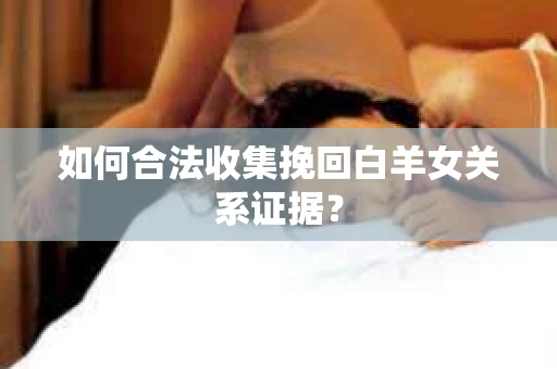 如何合法收集挽回白羊女关系证据？