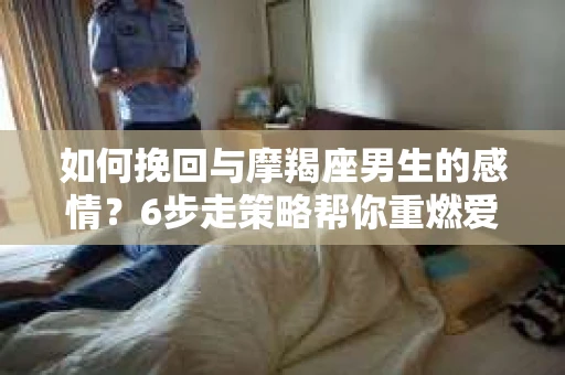 如何挽回与摩羯座男生的感情？6步走策略帮你重燃爱情之火