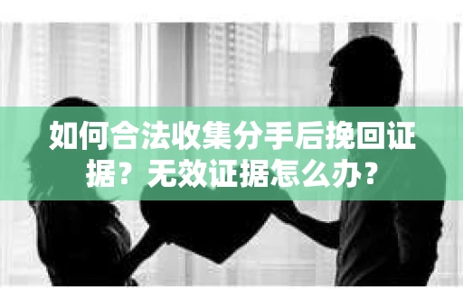 如何合法收集分手后挽回证据？无效证据怎么办？