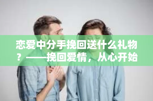 恋爱中分手挽回送什么礼物?——挽回爱情,从心开始 恋爱中分手挽回送什么礼物?——挽回爱情,从心开始