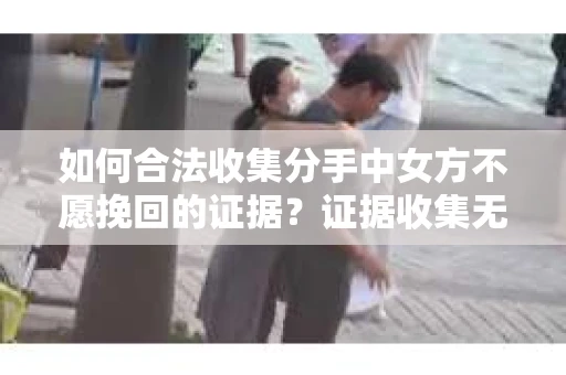 如何合法收集分手中女方不愿挽回的证据？证据收集无效怎么办？