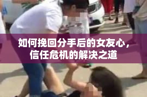 如何挽回分手后的女友心,信任危机的解决之道 如何挽回分手后的女友心,信任危机的解决之道