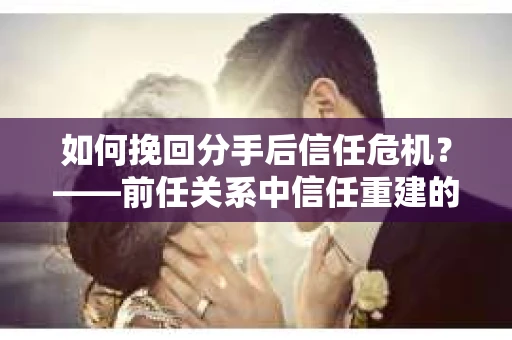 如何挽回分手后信任危机？——前任关系中信任重建的实用指南