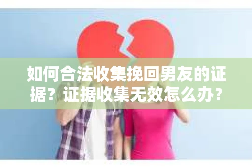 如何合法收集挽回男友的证据？证据收集无效怎么办？