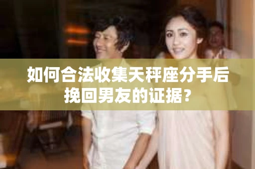 如何合法收集天秤座分手后挽回男友的证据？
