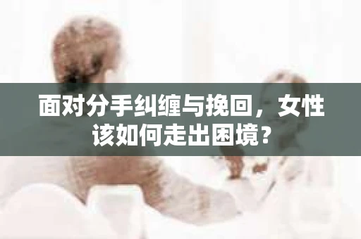 面对分手纠缠与挽回，女性该如何走出困境？