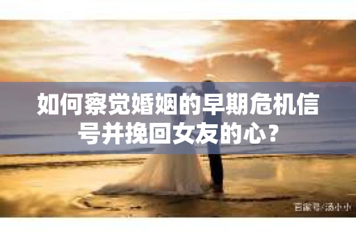如何察觉婚姻的早期危机信号并挽回女友的心？