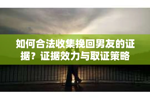 如何合法收集挽回男友的证据？证据效力与取证策略