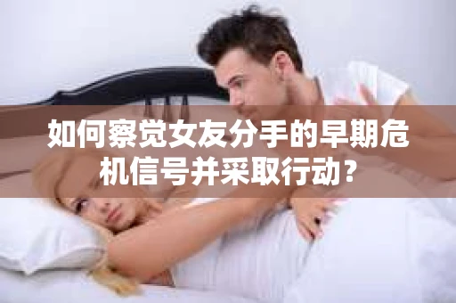 如何察觉女友分手的早期危机信号并采取行动? 如何察觉女友分手的早期危机信号并采取行动?