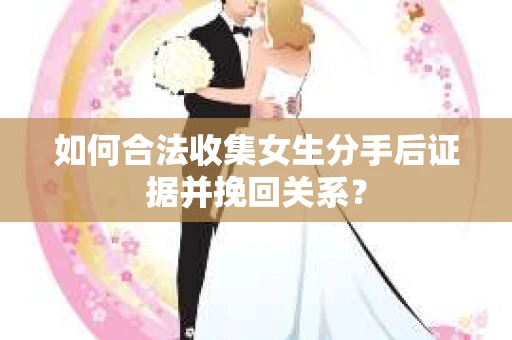 如何合法收集女生分手后证据并挽回关系？